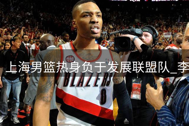 上海男篮热身负于发展联盟队 李添荣偰李永炜皆20+ 袁堂文0分14助