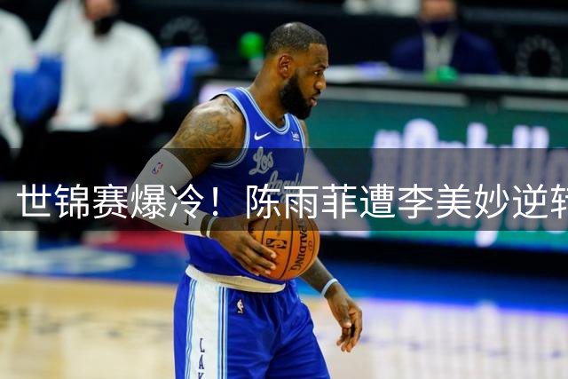 世锦赛爆冷！陈雨菲遭李美妙逆转止步16强 大满贯之路再受阻