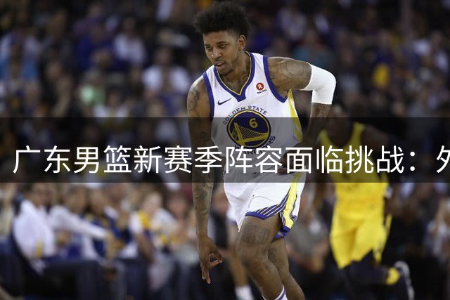广东男篮新赛季阵容面临挑战：外援流失，内线补强受阻