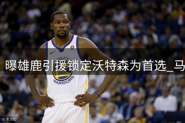 曝雄鹿引援锁定沃特森为首选 马瑟林为B计划